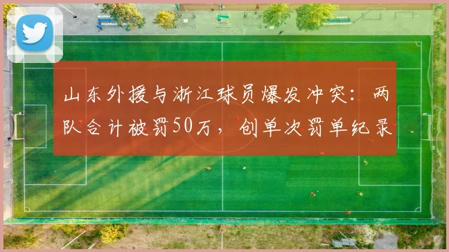 山东外援与浙江球员爆发冲突:两队合计被罚50万,创单次罚单纪录