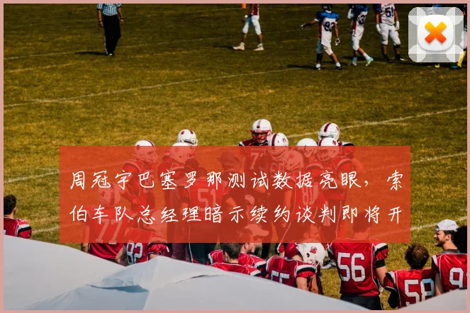 周冠宇巴塞罗那测试数据亮眼,索伯车队总经理暗示续约谈判即将开启