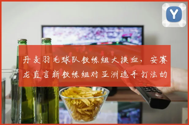 丹麦羽毛球队教练组大换血，安赛龙直言新教练组对亚洲选手打法的研究不足