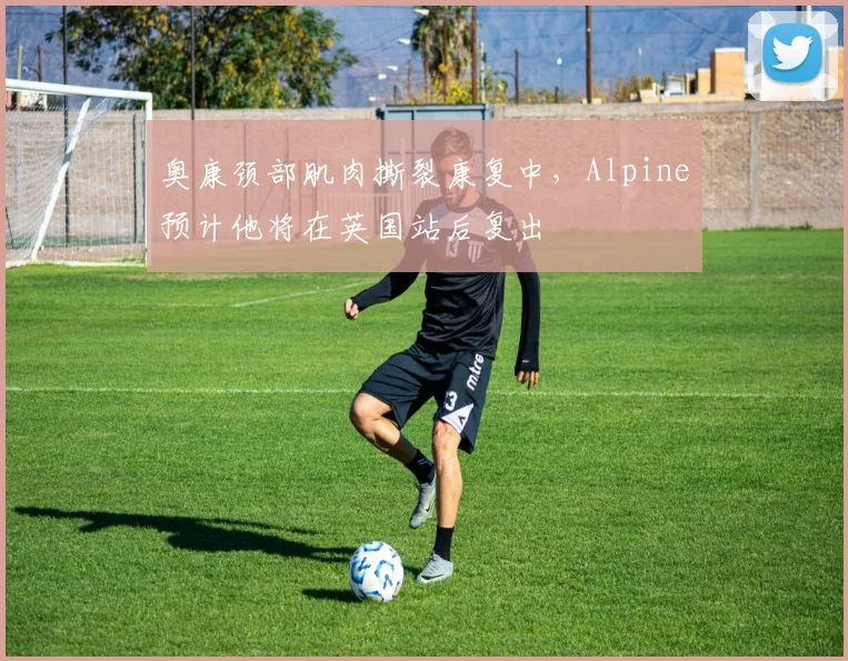 奥康颈部肌肉撕裂康复中，Alpine预计他将在英国站后复出