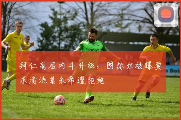 拜仁高层内斗升级，图赫尔被曝要求清洗基米希遭拒绝