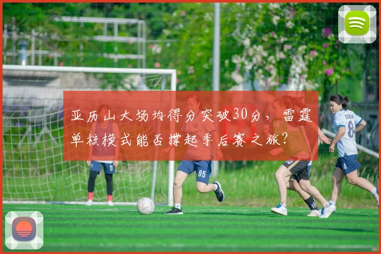 亚历山大场均得分突破30分，雷霆单核模式能否撑起季后赛之旅？