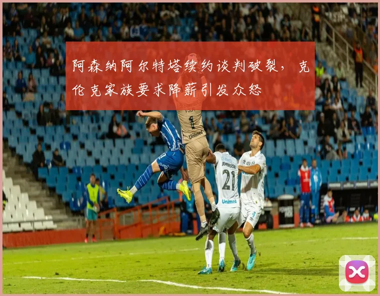 阿森纳阿尔特塔续约谈判破裂，克伦克家族要求降薪引发众怒